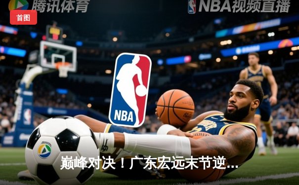 巅峰对决！广东宏远末节逆转辽宁本钢，胡明轩35分率队夺天王山