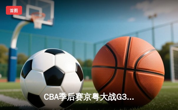 CBA季后赛京粤大战G3：广东加时险胜北京 胡明轩28分导演逆转