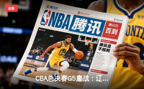CBA总决赛G5鏖战：辽宁本钢加时险胜浙江广厦 赵继伟33+8+6主宰关键时刻