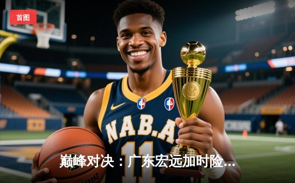 巅峰对决：广东宏远加时险胜辽宁本钢，易建联关键三分锁定胜局