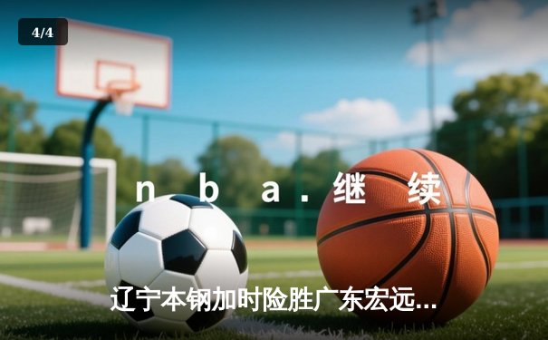 辽宁本钢加时险胜广东宏远 CBA半决赛上演史诗级对决 - 4