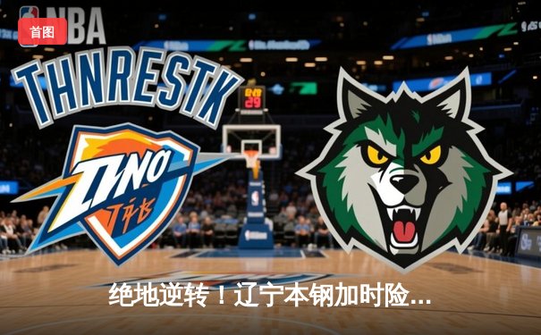 绝地逆转！辽宁本钢加时险胜广东东莞大益，赵继伟37分创生涯新高