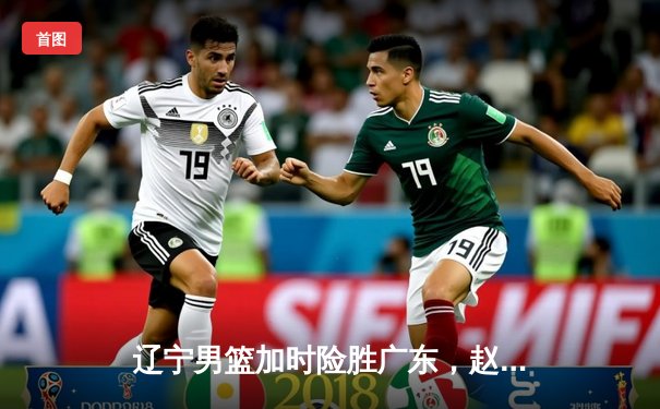 辽宁男篮加时险胜广东，赵继伟33分导演逆转好戏